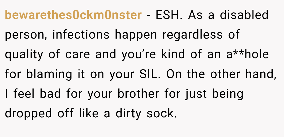 bewarethes0ckm0nster − ESH. As a disabled person, infections happen regardless of quality of care and you’re kind of an a**hole for blaming it on your SIL. On the other hand, I feel bad for your brother for just being dropped off like a dirty sock.
