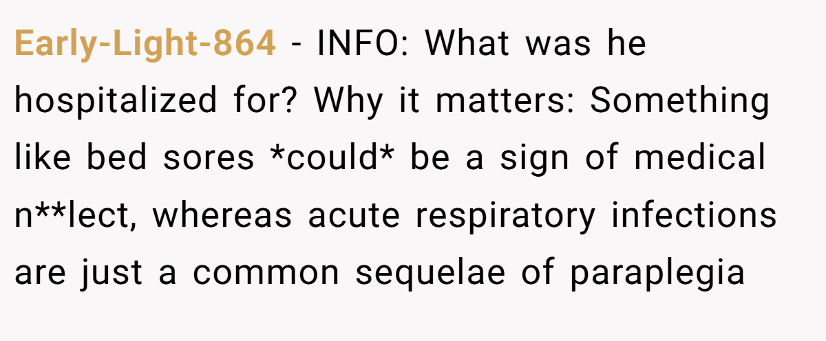 Early-Light-864 − INFO: What was he hospitalized for? Why it matters: Something like bed sores *could* be a sign of medical n**lect, whereas acute respiratory infections are just a common sequelae of paraplegia
