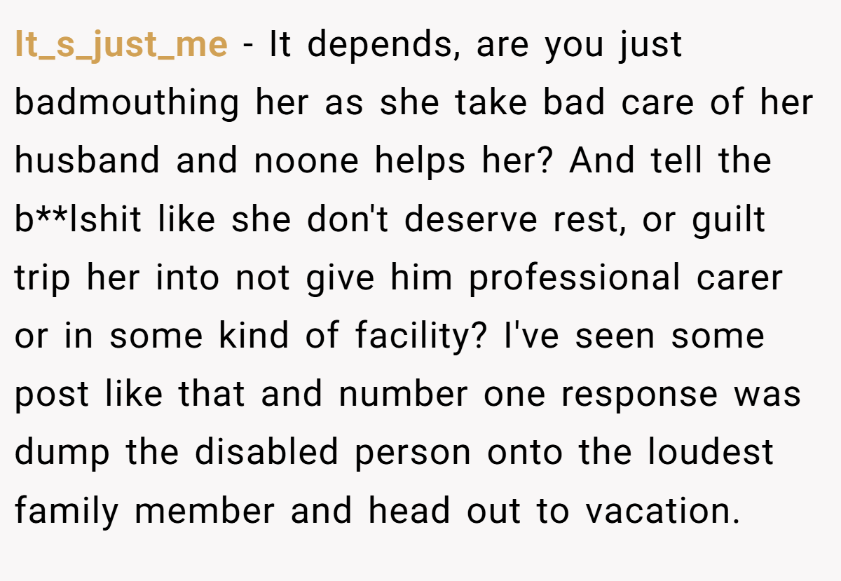 It_s_just_me − It depends, are you just badmouthing her as she take bad care of her husband and noone helps her? And tell the b**lshit like she don't deserve rest, or guilt trip her into not give him professional carer or in some kind of facility? I've seen some post like that and number one response was dump the disabled person onto the loudest family member and head out to vacation.