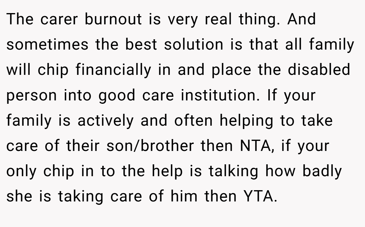 The carer burnout is very real thing. And sometimes the best solution is that all family will chip financially in and place the disabled person into good care institution. If your family is actively and often helping to take care of their son/brother then NTA, if your only chip in to the help is talking how badly she is taking care of him then YTA.