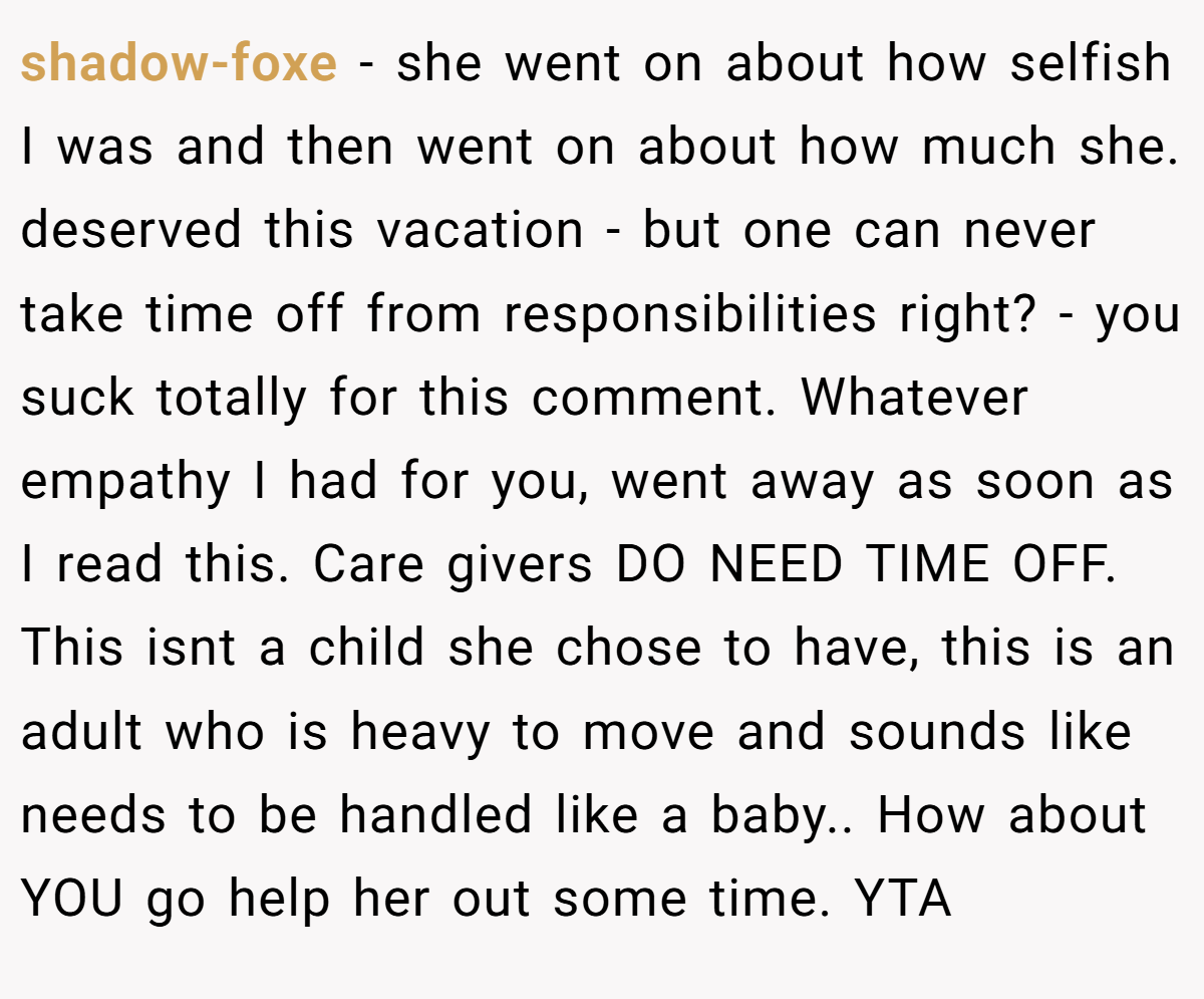 shadow-foxe − she went on about how selfish I was and then went on about how much she. deserved this vacation - but one can never take time off from responsibilities right? - you suck totally for this comment. Whatever empathy I had for you, went away as soon as I read this. Care givers DO NEED TIME OFF. This isnt a child she chose to have, this is an adult who is heavy to move and sounds like needs to be handled like a baby.. How about YOU go help her out some time. YTA