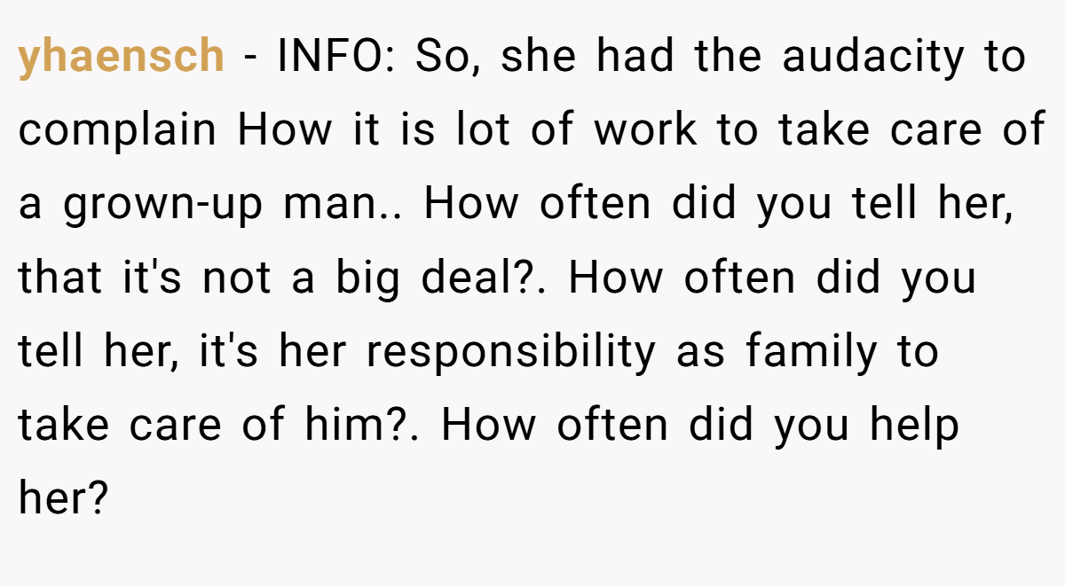 yhaensch − INFO: So, she had the audacity to complain How it is lot of work to take care of a grown-up man.. How often did you tell her, that it's not a big deal?. How often did you tell her, it's her responsibility as family to take care of him?. How often did you help her?