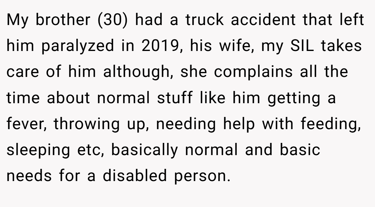 My brother (30) had a truck accident that left him paralyzed in 2019, his wife, my SIL takes care of him although, she complains all the time about normal stuff like him getting a fever, throwing up, needing help with feeding, sleeping etc, basically normal and basic needs for a disabled person.