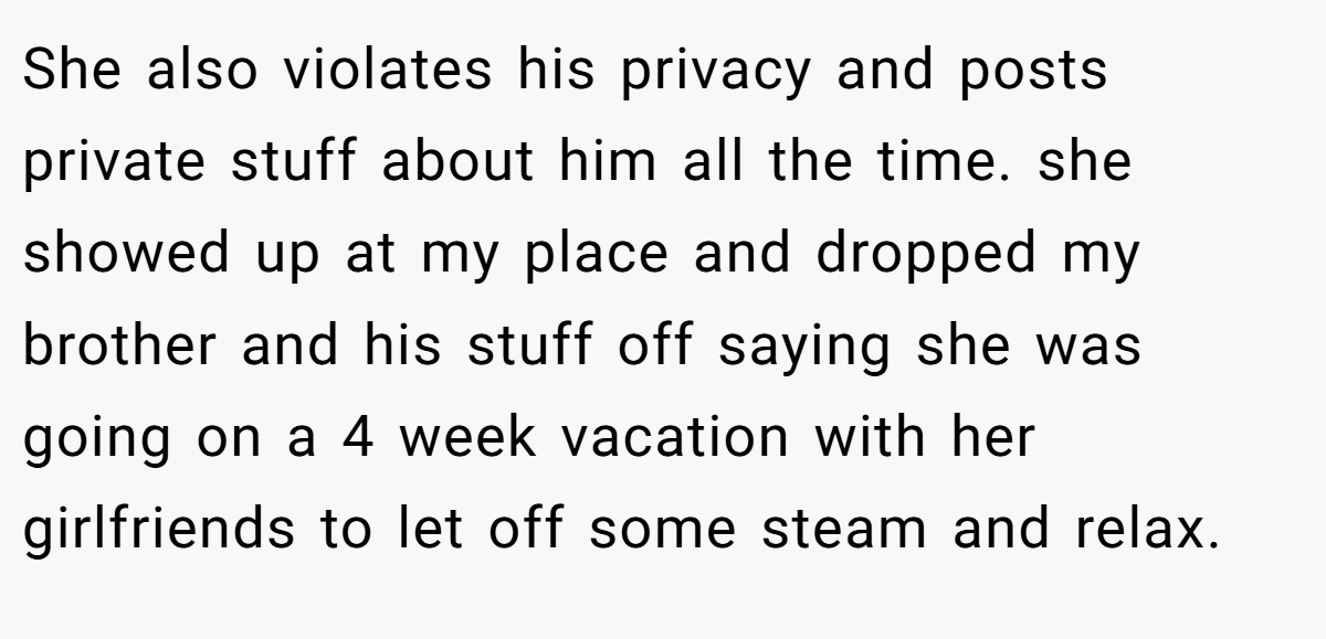 She also violates his privacy and posts private stuff about him all the time. she showed up at my place and dropped my brother and his stuff off saying she was going on a 4 week vacation with her girlfriends to let off some steam and relax.