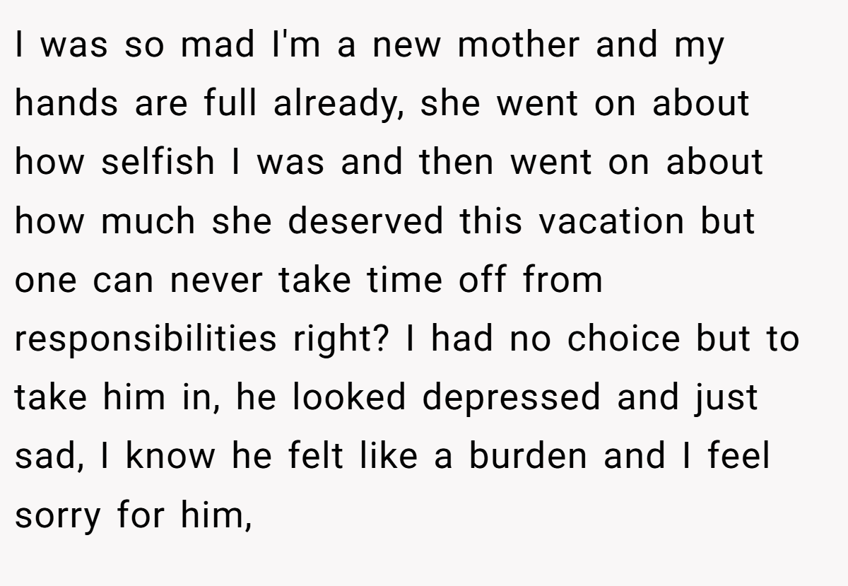 I was so mad I'm a new mother and my hands are full already, she went on about how selfish I was and then went on about how much she deserved this vacation but one can never take time off from responsibilities right? I had no choice but to take him in, he looked depressed and just sad, I know he felt like a burden and I feel sorry for him,