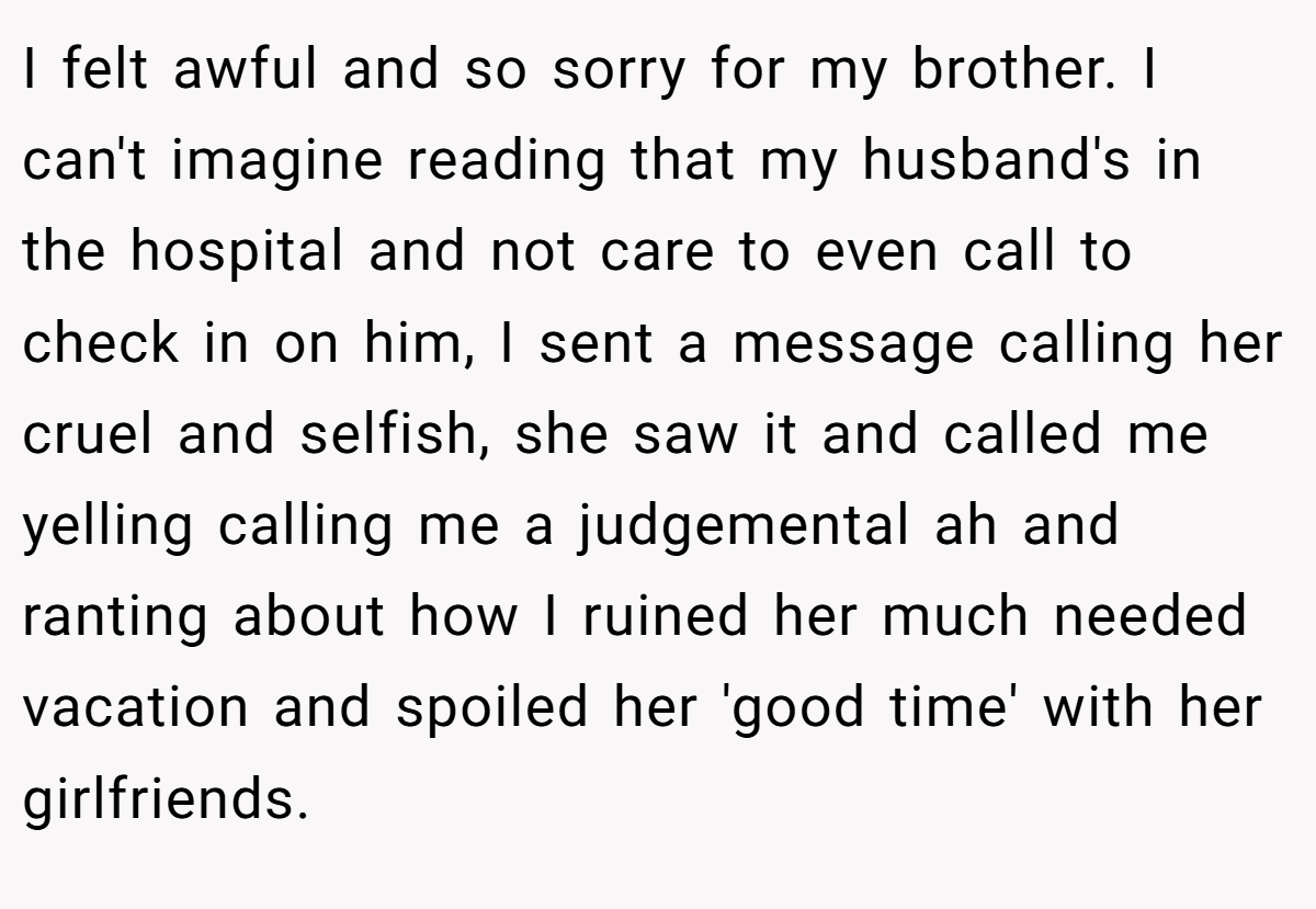 I felt awful and so sorry for my brother. I can't imagine reading that my husband's in the hospital and not care to even call to check in on him, I sent a message calling her cruel and selfish, she saw it and called me yelling calling me a judgemental ah and ranting about how I ruined her much needed vacation and spoiled her 'good time' with her girlfriends.