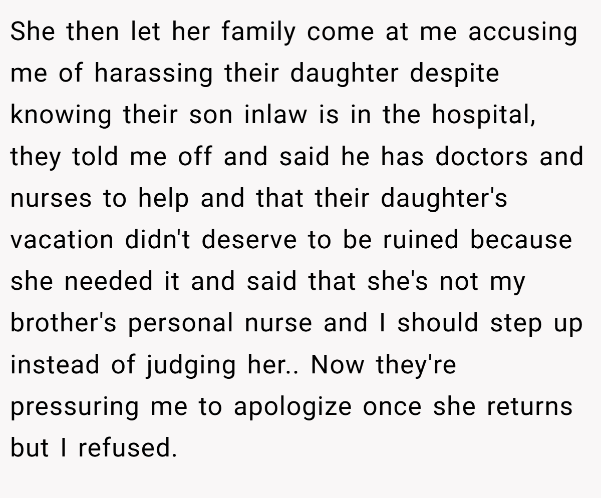 She then let her family come at me accusing me of harassing their daughter despite knowing their son inlaw is in the hospital, they told me off and said he has doctors and nurses to help and that their daughter's vacation didn't deserve to be ruined because she needed it and said that she's not my brother's personal nurse and I should step up instead of judging her.. Now they're pressuring me to apologize once she returns but I refused.