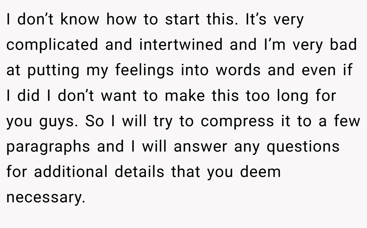 I don’t know how to start this. It’s very complicated and intertwined and I’m very bad at putting my feelings into words and even if I did I don’t want to make this too long for you guys. So I will try to compress it to a few paragraphs and I will answer any questions for additional details that you deem necessary.