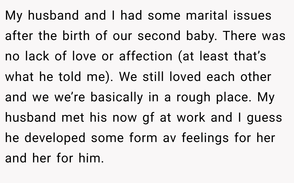 My husband and I had some marital issues after the birth of our second baby. There was no lack of love or affection (at least that’s what he told me). We still loved each other and we we’re basically in a rough place. My husband met his now gf at work and I guess he developed some form av feelings for her and her for him.
