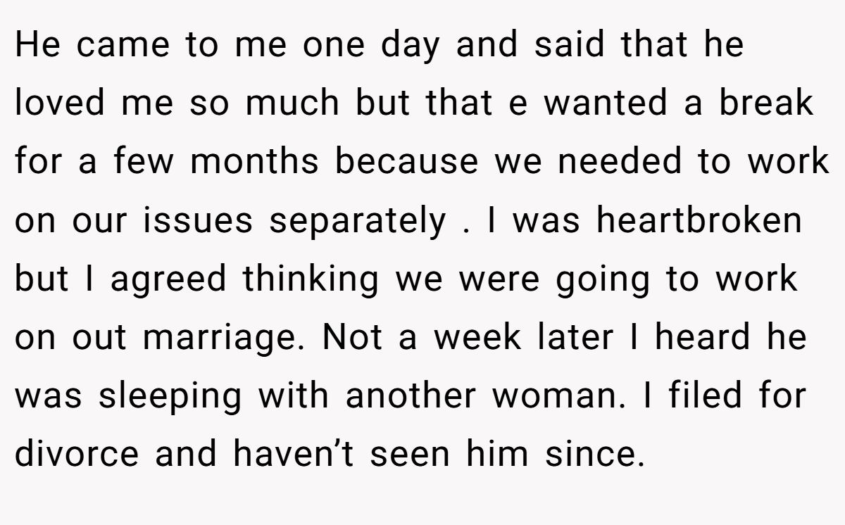 He came to me one day and said that he loved me so much but that e wanted a break for a few months because we needed to work on our issues separately . I was heartbroken but I agreed thinking we were going to work on out marriage. Not a week later I heard he was sleeping with another woman. I filed for divorce and haven’t seen him since.