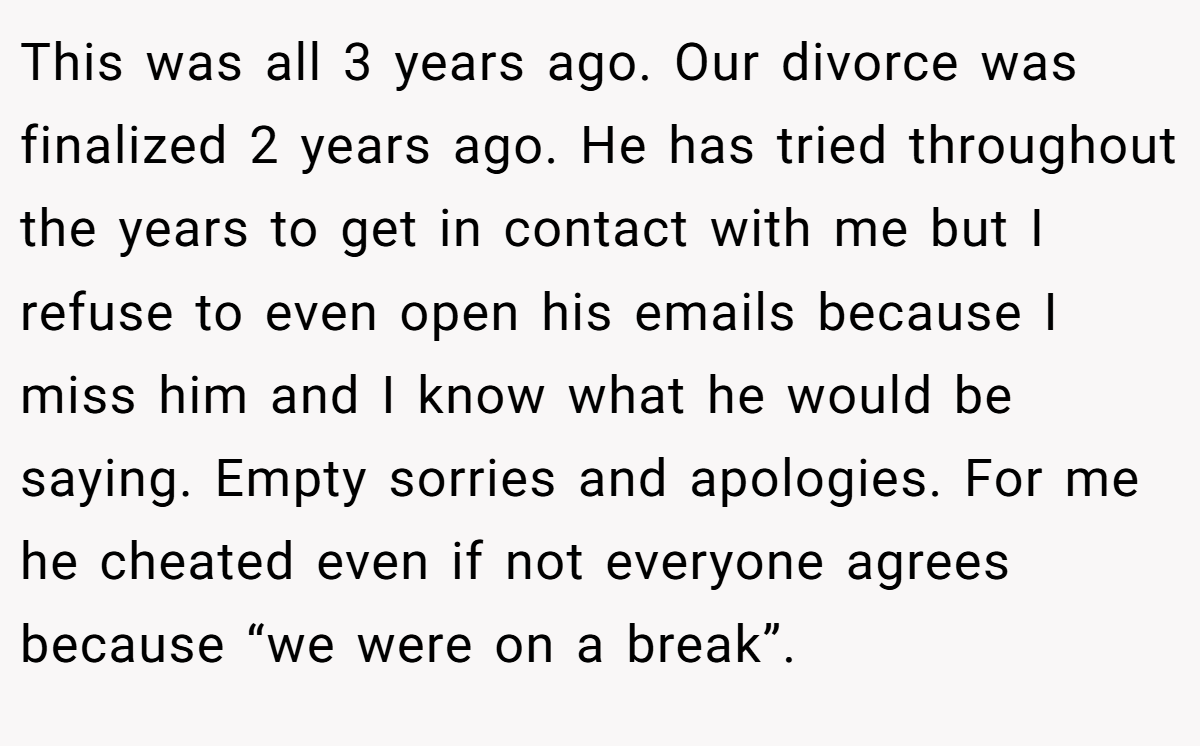 This was all 3 years ago. Our divorce was finalized 2 years ago. He has tried throughout the years to get in contact with me but I refuse to even open his emails because I miss him and I know what he would be saying. Empty sorries and apologies. For me he cheated even if not everyone agrees because “we were on a break”.