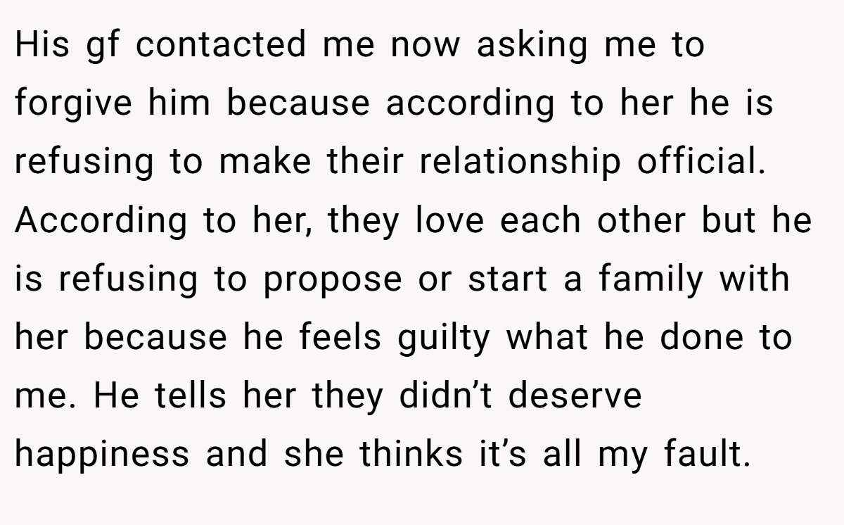 His gf contacted me now asking me to forgive him because according to her he is refusing to make their relationship official. According to her, they love each other but he is refusing to propose or start a family with her because he feels guilty what he done to me. He tells her they didn’t deserve happiness and she thinks it’s all my fault.