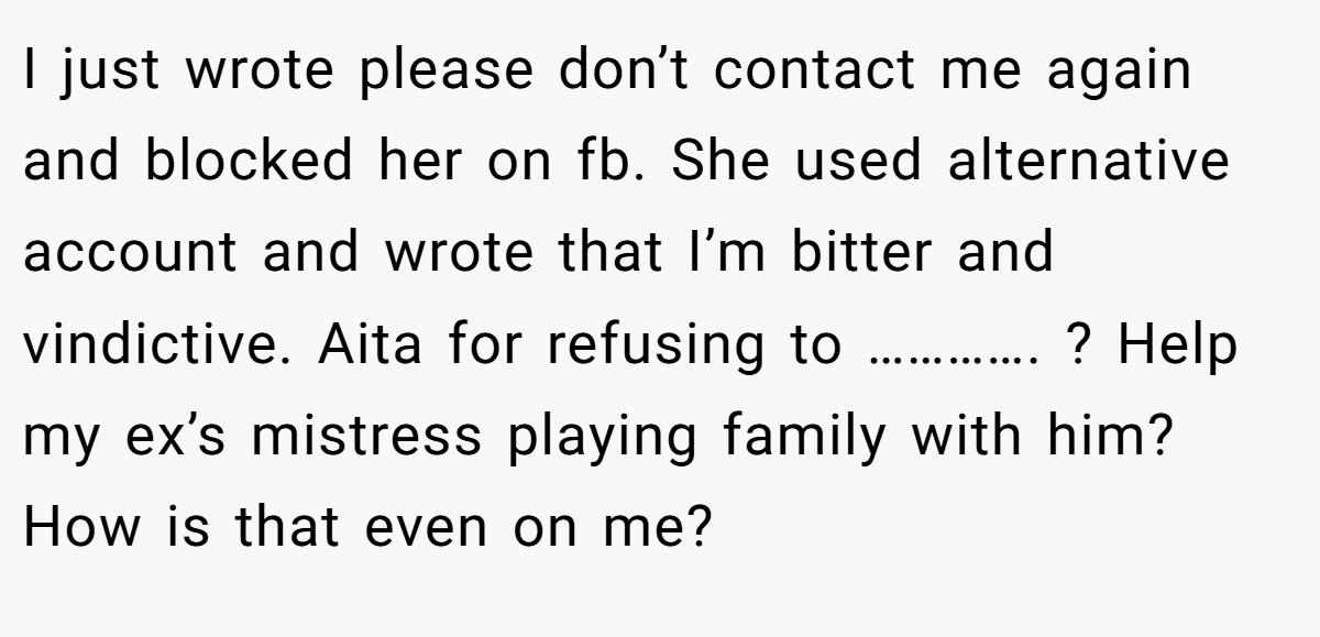 I just wrote please don’t contact me again and blocked her on fb. She used alternative account and wrote that I’m bitter and vindictive. Aita for refusing to …………. ? Help my ex’s mistress playing family with him? How is that even on me?