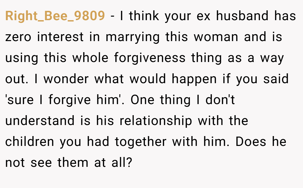 Right_Bee_9809 − I think your ex husband has zero interest in marrying this woman and is using this whole forgiveness thing as a way out. I wonder what would happen if you said 'sure I forgive him'. One thing I don't understand is his relationship with the children you had together with him. Does he not see them at all?