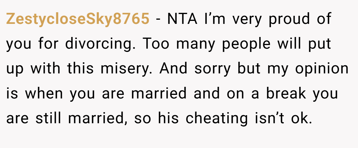 ZestycloseSky8765 − NTA I’m very proud of you for divorcing. Too many people will put up with this misery. And sorry but my opinion is when you are married and on a break you are still married, so his cheating isn’t ok.