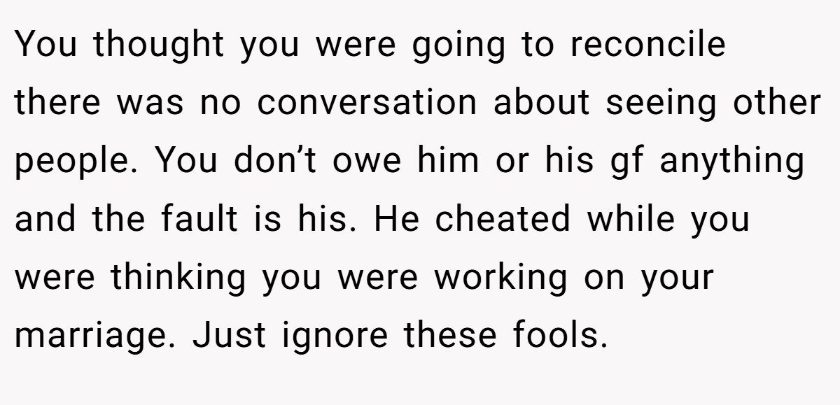You thought you were going to reconcile there was no conversation about seeing other people. You don’t owe him or his gf anything and the fault is his. He cheated while you were thinking you were working on your marriage. Just ignore these fools.