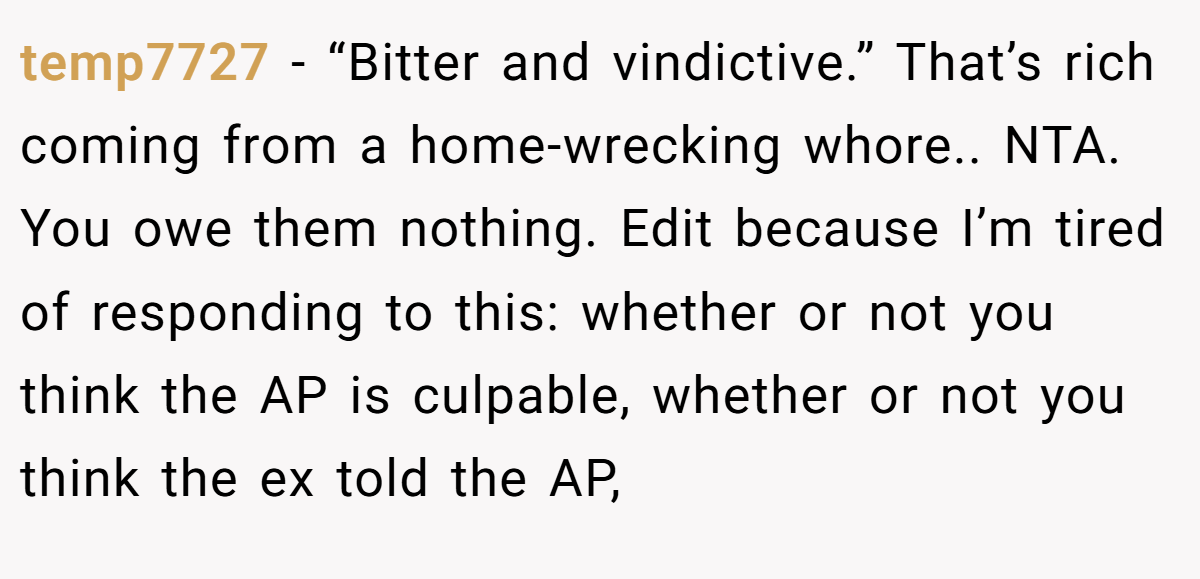 temp7727 − “Bitter and vindictive.” That’s rich coming from a home-wrecking whore.. NTA. You owe them nothing. Edit because I’m tired of responding to this: whether or not you think the AP is culpable, whether or not you think the ex told the AP,