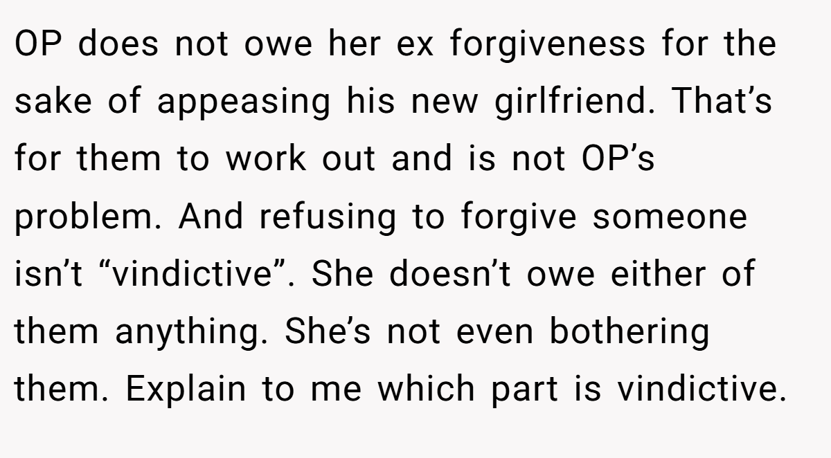OP does not owe her ex forgiveness for the sake of appeasing his new girlfriend. That’s for them to work out and is not OP’s problem. And refusing to forgive someone isn’t “vindictive”. She doesn’t owe either of them anything. She’s not even bothering them. Explain to me which part is vindictive.