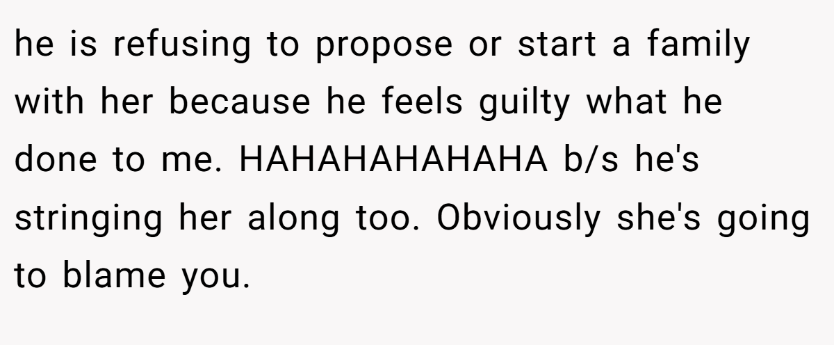 he is refusing to propose or start a family with her because he feels guilty what he done to me. HAHAHAHAHAHA b/s he's stringing her along too. Obviously she's going to blame you.