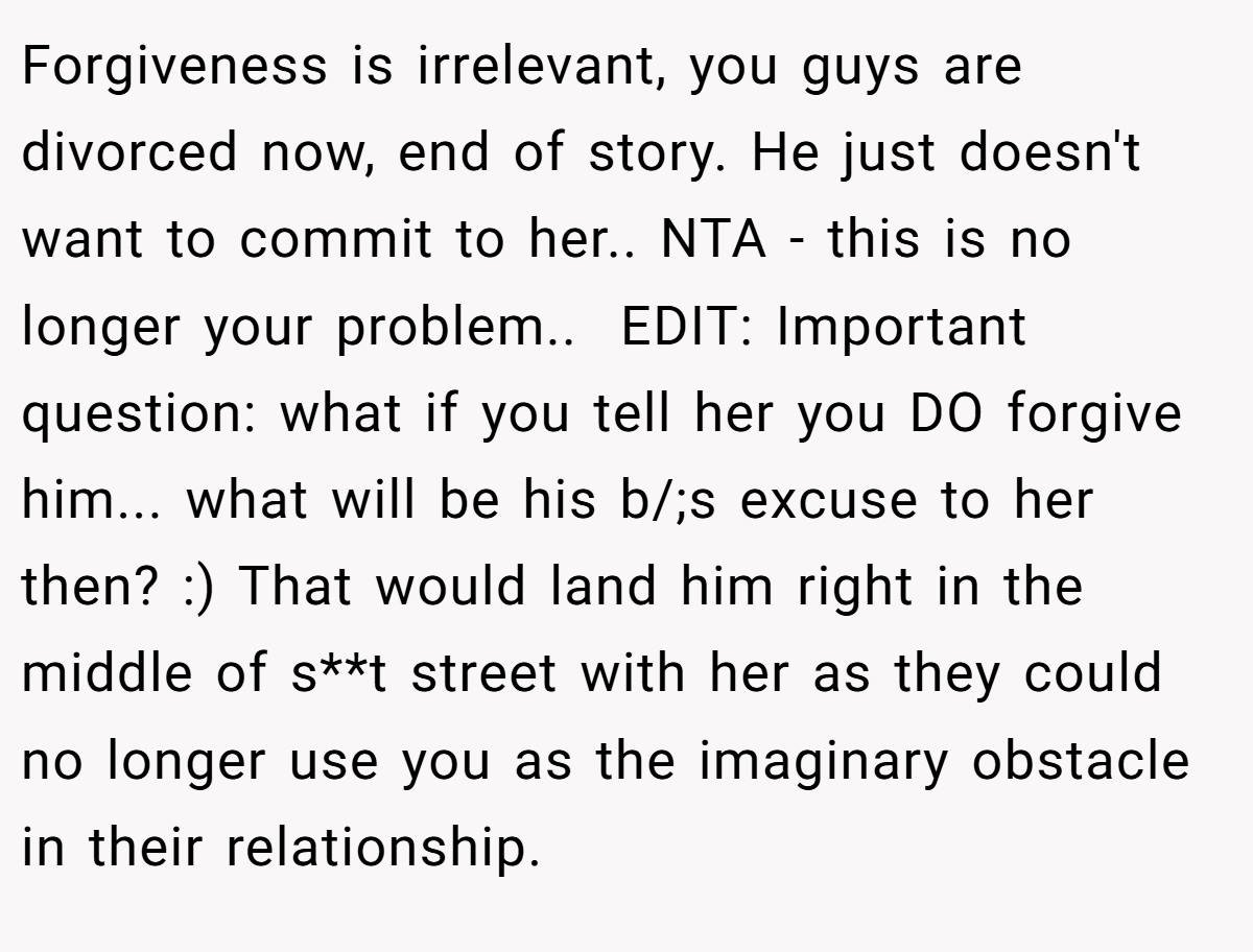 Forgiveness is irrelevant, you guys are divorced now, end of story. He just doesn't want to commit to her.. NTA - this is no longer your problem.. ​ EDIT: Important question: what if you tell her you DO forgive him... what will be his b/;s excuse to her then? :) That would land him right in the middle of s**t street with her as they could no longer use you as the imaginary obstacle in their relationship.