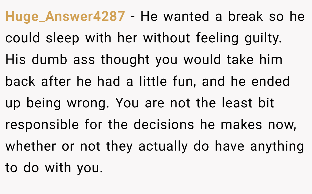 Huge_Answer4287 − He wanted a break so he could sleep with her without feeling guilty. His dumb ass thought you would take him back after he had a little fun, and he ended up being wrong. You are not the least bit responsible for the decisions he makes now, whether or not they actually do have anything to do with you.