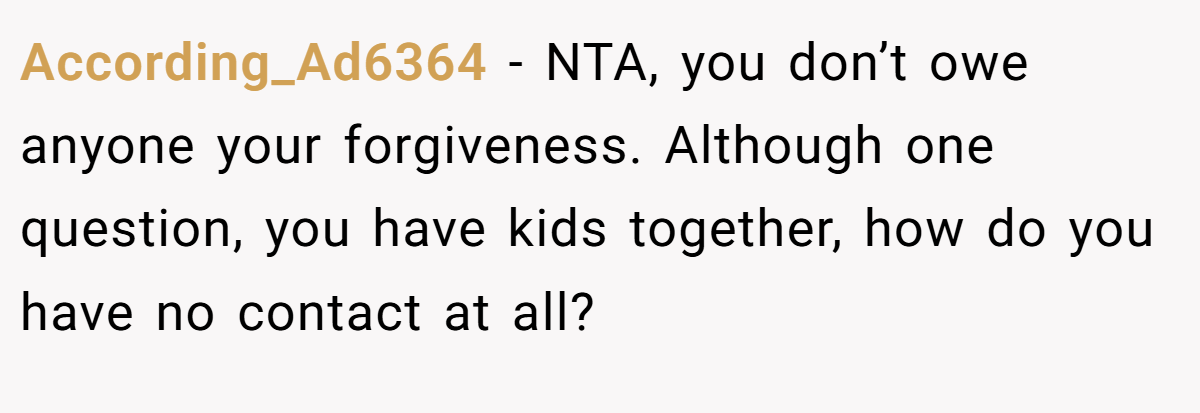 According_Ad6364 − NTA, you don’t owe anyone your forgiveness. Although one question, you have kids together, how do you have no contact at all?