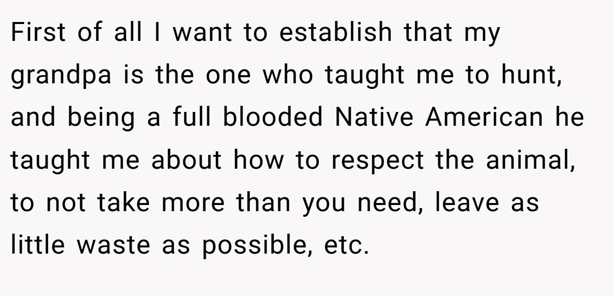 First of all I want to establish that my grandpa is the one who taught me to hunt, and being a full blooded Native American he taught me about how to respect the animal, to not take more than you need, leave as little waste as possible, etc.