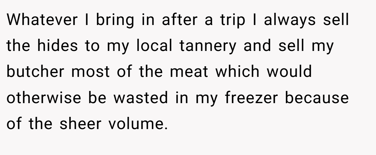Whatever I bring in after a trip I always sell the hides to my local tannery and sell my butcher most of the meat which would otherwise be wasted in my freezer because of the sheer volume.