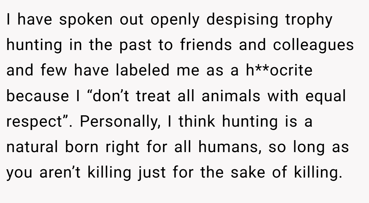 I have spoken out openly despising trophy hunting in the past to friends and colleagues and few have labeled me as a h**ocrite because I “don’t treat all animals with equal respect”. Personally, I think hunting is a natural born right for all humans, so long as you aren’t killing just for the sake of killing.