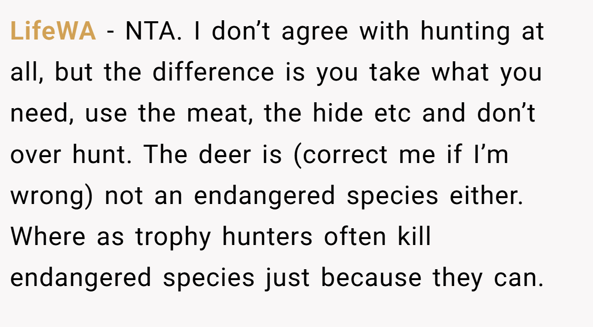 LifeWA − NTA. I don’t agree with hunting at all, but the difference is you take what you need, use the meat, the hide etc and don’t over hunt. The deer is (correct me if I’m wrong) not an endangered species either. Where as trophy hunters often kill endangered species just because they can.