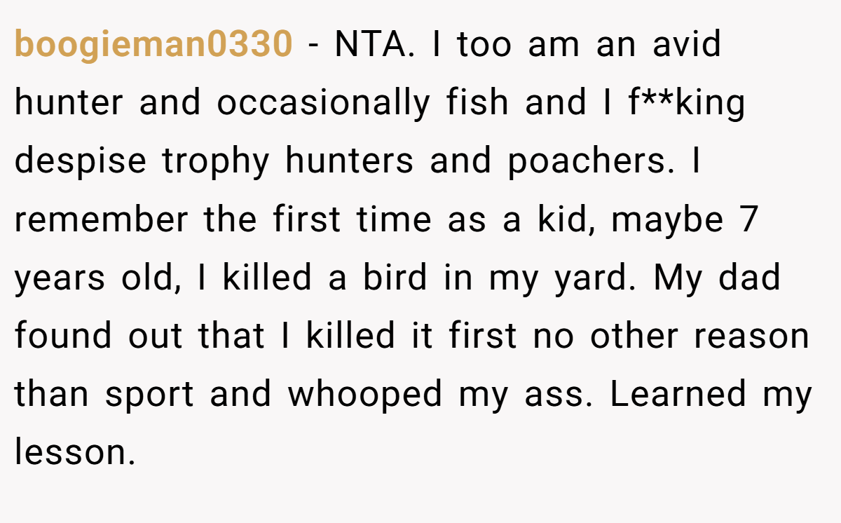 boogieman0330 − NTA. I too am an avid hunter and occasionally fish and I f**king despise trophy hunters and poachers. I remember the first time as a kid, maybe 7 years old, I killed a bird in my yard. My dad found out that I killed it first no other reason than sport and whooped my ass. Learned my lesson.