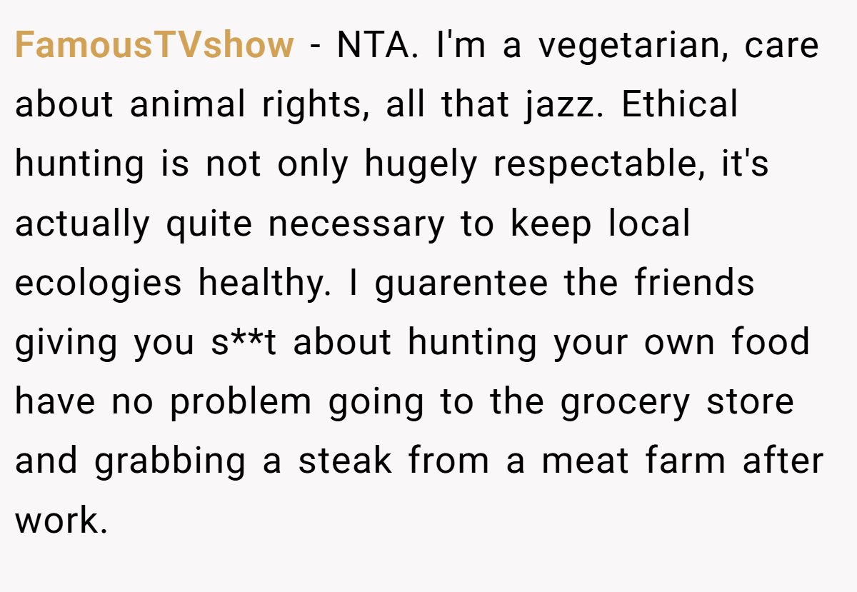 FamousTVshow − NTA. I'm a vegetarian, care about animal rights, all that jazz. Ethical hunting is not only hugely respectable, it's actually quite necessary to keep local ecologies healthy. I guarentee the friends giving you s**t about hunting your own food have no problem going to the grocery store and grabbing a steak from a meat farm after work.