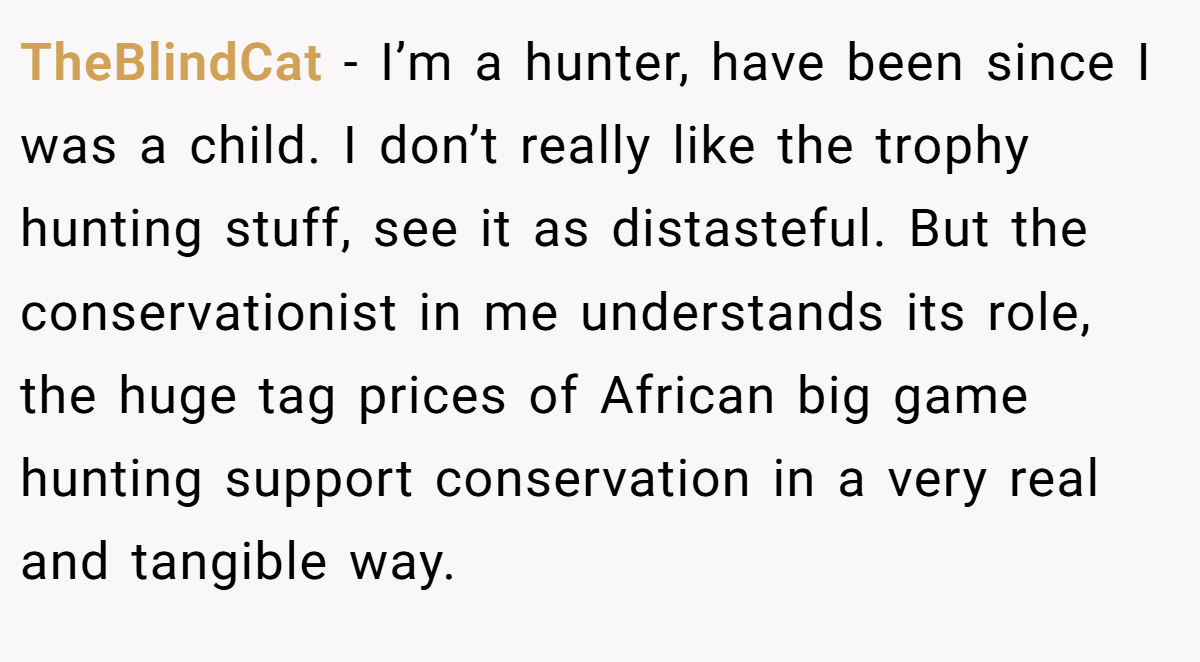 TheBlindCat − I’m a hunter, have been since I was a child. I don’t really like the trophy hunting stuff, see it as distasteful. But the conservationist in me understands its role, the huge tag prices of African big game hunting support conservation in a very real and tangible way.