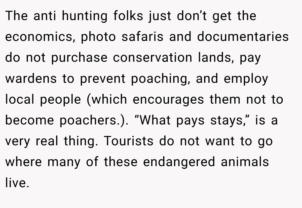 The anti hunting folks just don’t get the economics, photo safaris and documentaries do not purchase conservation lands, pay wardens to prevent poaching, and employ local people (which encourages them not to become poachers.). “What pays stays,” is a very real thing. Tourists do not want to go where many of these endangered animals live.