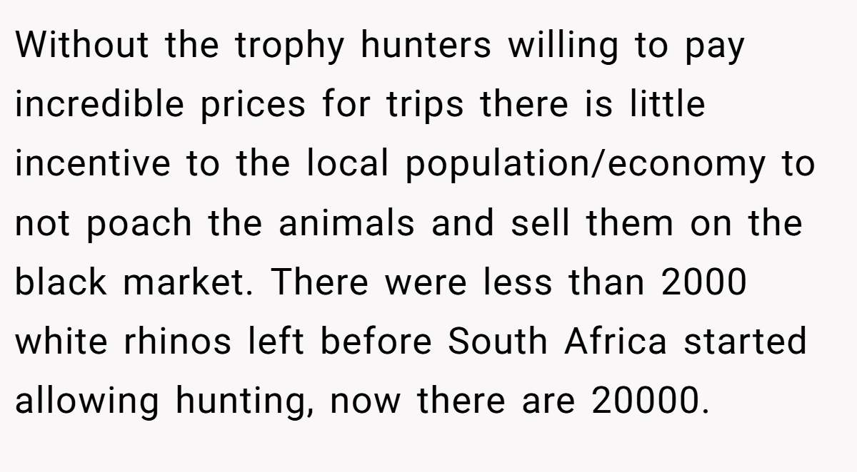 Without the trophy hunters willing to pay incredible prices for trips there is little incentive to the local population/economy to not poach the animals and sell them on the black market. There were less than 2000 white rhinos left before South Africa started allowing hunting, now there are 20000.