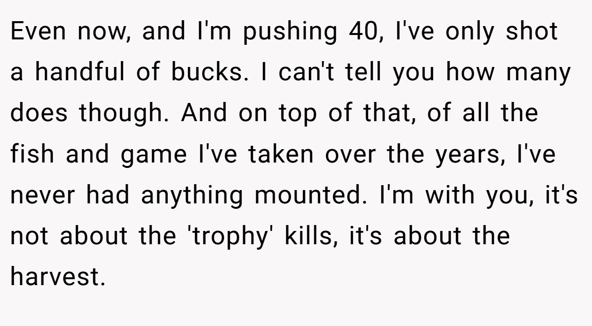 Even now, and I'm pushing 40, I've only shot a handful of bucks. I can't tell you how many does though. And on top of that, of all the fish and game I've taken over the years, I've never had anything mounted. I'm with you, it's not about the 'trophy' kills, it's about the harvest.