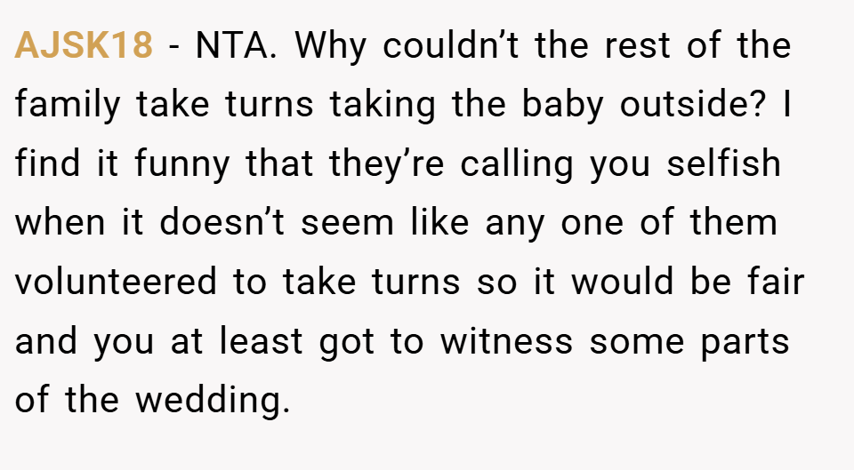 AJSK18 − NTA. Why couldn’t the rest of the family take turns taking the baby outside? I find it funny that they’re calling you selfish when it doesn’t seem like any one of them volunteered to take turns so it would be fair and you at least got to witness some parts of the wedding.
