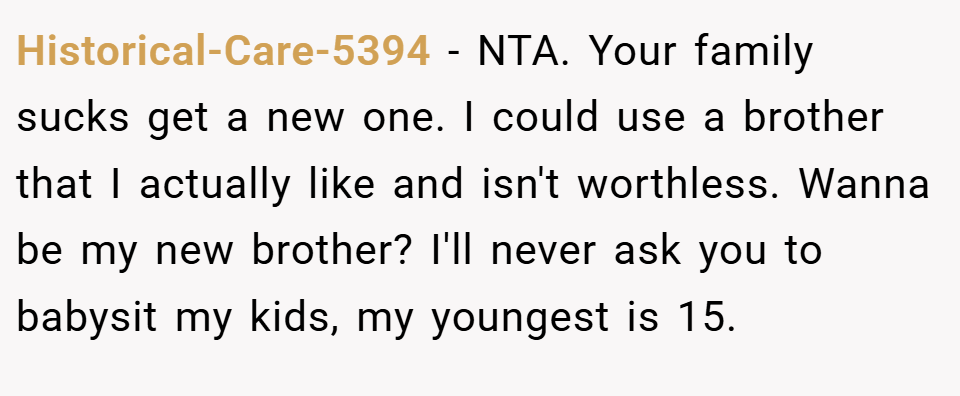 Historical-Care-5394 − NTA. Your family sucks get a new one. I could use a brother that I actually like and isn't worthless. Wanna be my new brother? I'll never ask you to babysit my kids, my youngest is 15.
