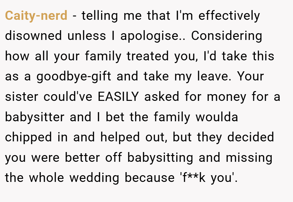 Caity-nerd − telling me that I'm effectively disowned unless I apologise.. Considering how all your family treated you, I'd take this as a goodbye-gift and take my leave. Your sister could've EASILY asked for money for a babysitter and I bet the family woulda chipped in and helped out, but they decided you were better off babysitting and missing the whole wedding because 'f**k you'.