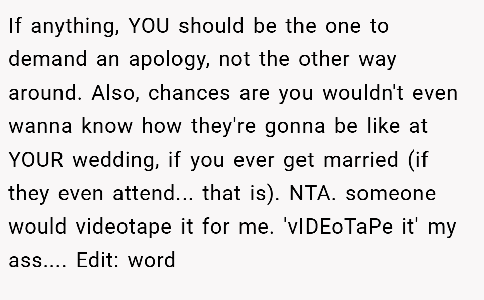 If anything, YOU should be the one to demand an apology, not the other way around. Also, chances are you wouldn't even wanna know how they're gonna be like at YOUR wedding, if you ever get married (if they even attend... that is). NTA. someone would videotape it for me. 'vIDEoTaPe it' my ass.... Edit: word