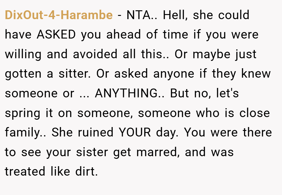 DixOut-4-Harambe − NTA.. Hell, she could have ASKED you ahead of time if you were willing and avoided all this.. Or maybe just gotten a sitter. Or asked anyone if they knew someone or ... ANYTHING.. But no, let's spring it on someone, someone who is close family.. She ruined YOUR day. You were there to see your sister get marred, and was treated like dirt.