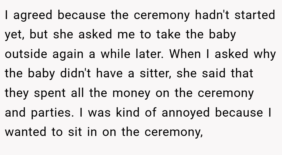 I agreed because the ceremony hadn't started yet, but she asked me to take the baby outside again a while later. When I asked why the baby didn't have a sitter, she said that they spent all the money on the ceremony and parties. I was kind of annoyed because I wanted to sit in on the ceremony,