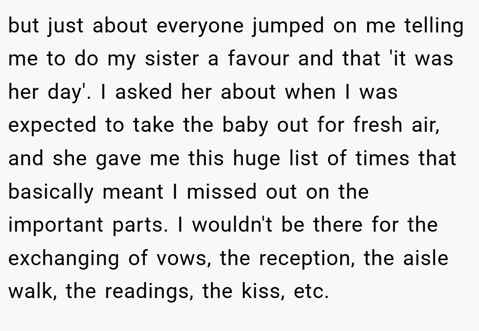 but just about everyone jumped on me telling me to do my sister a favour and that 'it was her day'. I asked her about when I was expected to take the baby out for fresh air, and she gave me this huge list of times that basically meant I missed out on the important parts. I wouldn't be there for the exchanging of vows, the reception, the aisle walk, the readings, the kiss, etc.