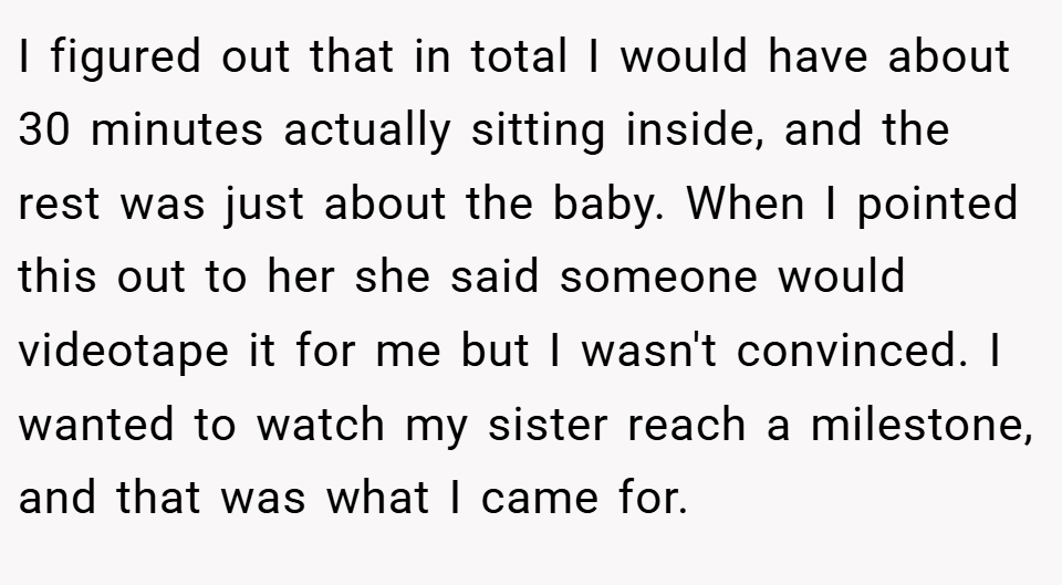 I figured out that in total I would have about 30 minutes actually sitting inside, and the rest was just about the baby. When I pointed this out to her she said someone would videotape it for me but I wasn't convinced. I wanted to watch my sister reach a milestone, and that was what I came for.