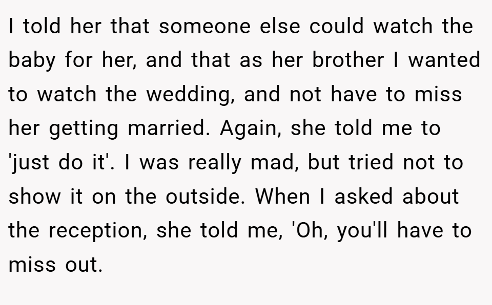 I told her that someone else could watch the baby for her, and that as her brother I wanted to watch the wedding, and not have to miss her getting married. Again, she told me to 'just do it'. I was really mad, but tried not to show it on the outside. When I asked about the reception, she told me, 'Oh, you'll have to miss out.