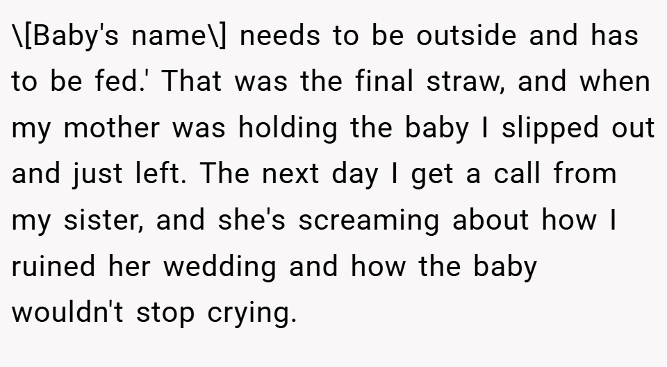 \[Baby's name\] needs to be outside and has to be fed.' That was the final straw, and when my mother was holding the baby I slipped out and just left. The next day I get a call from my sister, and she's screaming about how I ruined her wedding and how the baby wouldn't stop crying.