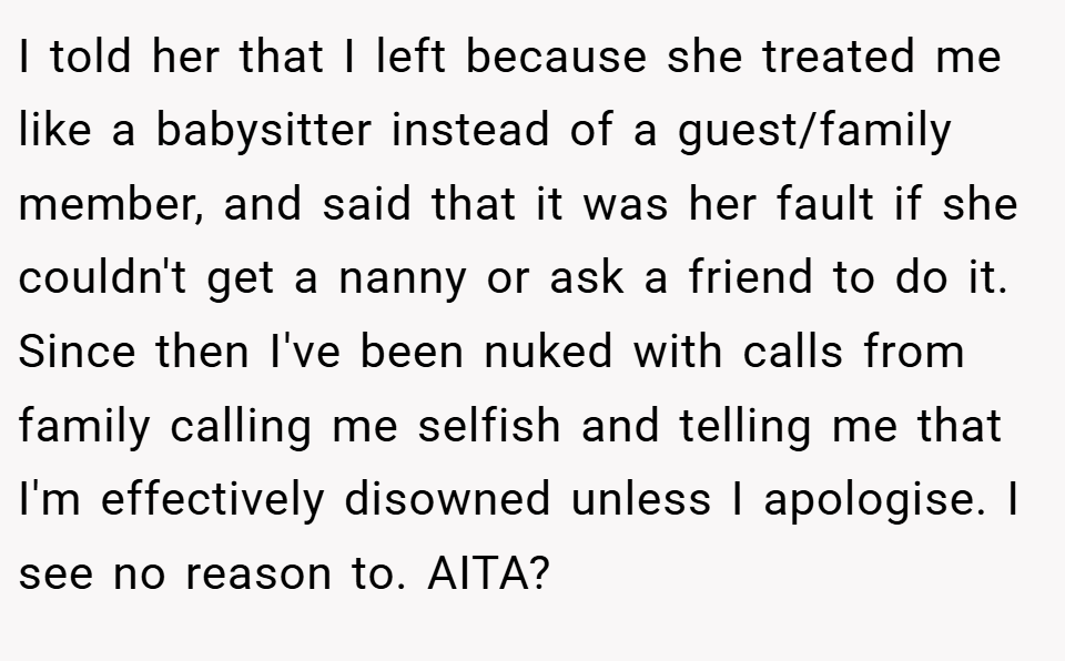 I told her that I left because she treated me like a babysitter instead of a guest/family member, and said that it was her fault if she couldn't get a nanny or ask a friend to do it. Since then I've been nuked with calls from family calling me selfish and telling me that I'm effectively disowned unless I apologise. I see no reason to. AITA?