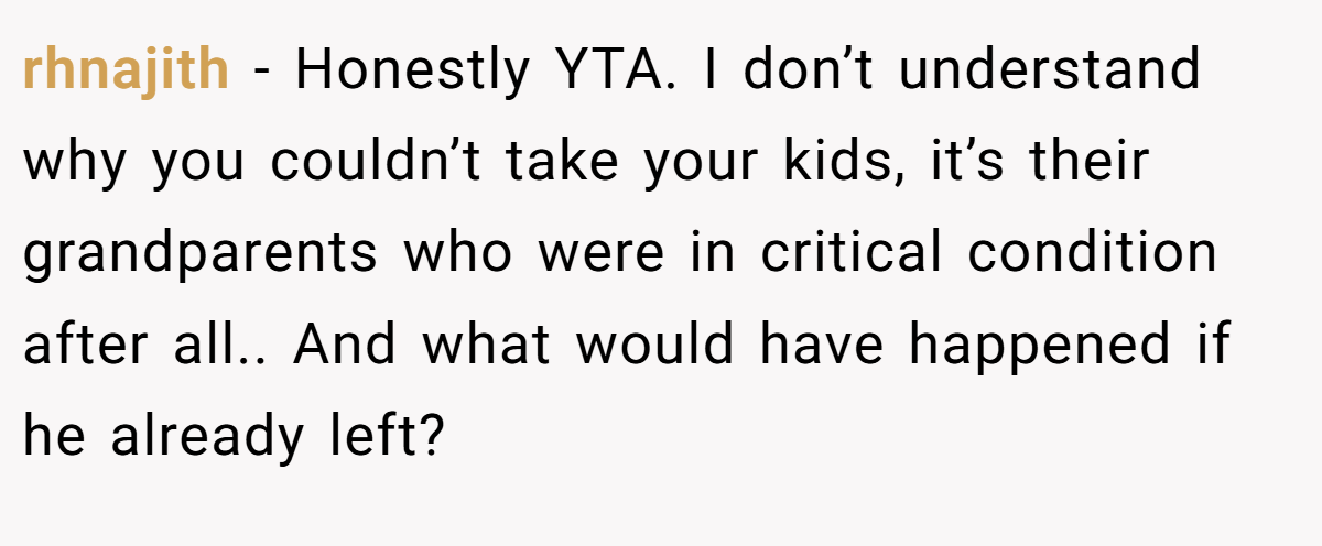 rhnajith − Honestly YTA. I don’t understand why you couldn’t take your kids, it’s their grandparents who were in critical condition after all.. And what would have happened if he already left?
