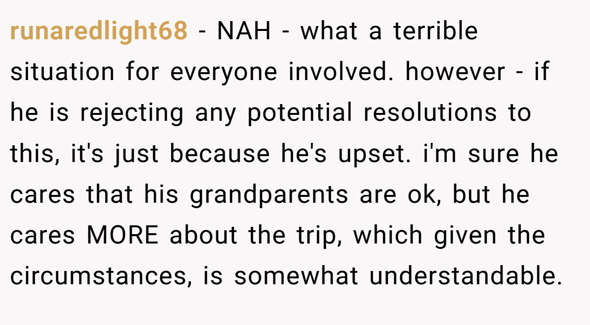 runaredlight68 − NAH - what a terrible situation for everyone involved. however - if he is rejecting any potential resolutions to this, it's just because he's upset. i'm sure he cares that his grandparents are ok, but he cares MORE about the trip, which given the circumstances, is somewhat understandable.