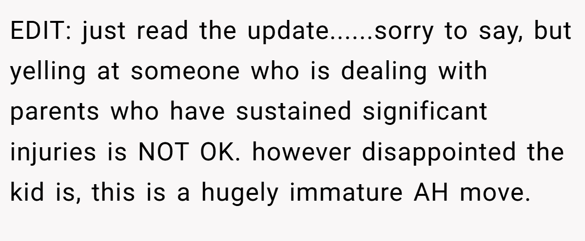 EDIT: just read the update......sorry to say, but yelling at someone who is dealing with parents who have sustained significant injuries is NOT OK. however disappointed the kid is, this is a hugely immature AH move.
